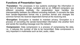 Functions of Presentation layer:
•Translation: The processes in two systems exchange the information in
the form of character strings, numbers and so on. Different computers use
different encoding methods, the presentation layer handles the
interoperability between the different encoding methods. It converts the data
from sender-dependent format into a common format and changes the
common format into receiver-dependent format at the receiving end.
•Encryption: Encryption is needed to maintain privacy. Encryption is a
process of converting the sender-transmitted information into another form
and sends the resulting message over the network.
•Compression: Data compression is a process of compressing the data,
i.e., it reduces the number of bits to be transmitted. Data compression is
very important in multimedia such as text, audio, video.
 
