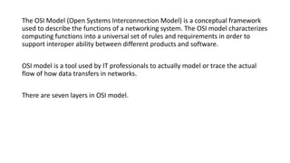 The OSI Model (Open Systems Interconnection Model) is a conceptual framework
used to describe the functions of a networking system. The OSI model characterizes
computing functions into a universal set of rules and requirements in order to
support interoper ability between different products and software.
OSI model is a tool used by IT professionals to actually model or trace the actual
flow of how data transfers in networks.
There are seven layers in OSI model.
 