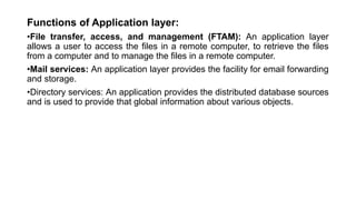 Functions of Application layer:
•File transfer, access, and management (FTAM): An application layer
allows a user to access the files in a remote computer, to retrieve the files
from a computer and to manage the files in a remote computer.
•Mail services: An application layer provides the facility for email forwarding
and storage.
•Directory services: An application provides the distributed database sources
and is used to provide that global information about various objects.
 