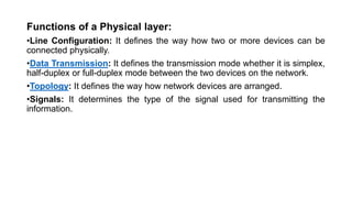 Functions of a Physical layer:
•Line Configuration: It defines the way how two or more devices can be
connected physically.
•Data Transmission: It defines the transmission mode whether it is simplex,
half-duplex or full-duplex mode between the two devices on the network.
•Topology: It defines the way how network devices are arranged.
•Signals: It determines the type of the signal used for transmitting the
information.
 