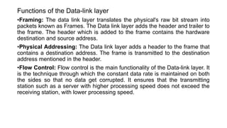 Functions of the Data-link layer
•Framing: The data link layer translates the physical's raw bit stream into
packets known as Frames. The Data link layer adds the header and trailer to
the frame. The header which is added to the frame contains the hardware
destination and source address.
•Physical Addressing: The Data link layer adds a header to the frame that
contains a destination address. The frame is transmitted to the destination
address mentioned in the header.
•Flow Control: Flow control is the main functionality of the Data-link layer. It
is the technique through which the constant data rate is maintained on both
the sides so that no data get corrupted. It ensures that the transmitting
station such as a server with higher processing speed does not exceed the
receiving station, with lower processing speed.
 