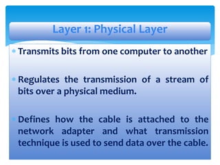  Transmits bits from one computer to another
 Regulates the transmission of a stream of
bits over a physical medium.
 Defines how the cable is attached to the
network adapter and what transmission
technique is used to send data over the cable.
Layer 1: Physical Layer
 