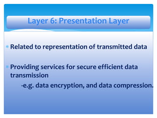  Related to representation of transmitted data
 Providing services for secure efficient data
transmission
-e.g. data encryption, and data compression.
Layer 6: Presentation Layer
 