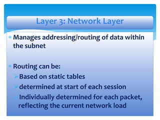  Manages addressing/routing of data within
the subnet
 Routing can be:
Based on static tables
determined at start of each session
Individually determined for each packet,
reflecting the current network load
Layer 3: Network Layer
 
