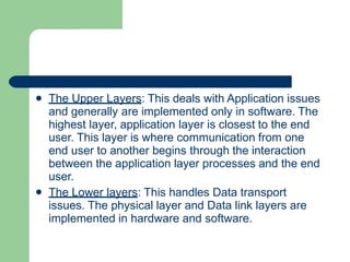 

The Upper Layers: This deals with Application issues
and generally are implemented only in software. The
highest layer, application layer is closest to the end
user. This layer is where communication from one
end user to another begins through the interaction
between the application layer processes and the end
user.
The Lower layers: This handles Data transport
issues. The physical layer and Data link layers are
implemented in hardware and software.
 