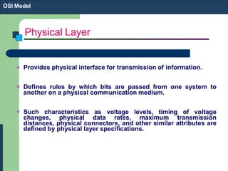 Physical Layer
Provides physical interface for transmission of information.
Defines rules by which bits are passed from one system to
another on a physical communication medium.
Such characteristics as voltage levels, timing of voltage
changes, physical data rates, maximum transmission
distances, physical connectors, and other similar attributes are
defined by physical layer specifications.
OSI Model
 