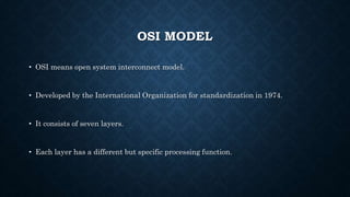 OSI MODEL
• OSI means open system interconnect model.
• Developed by the International Organization for standardization in 1974.
• It consists of seven layers.
• Each layer has a different but specific processing function.
 
