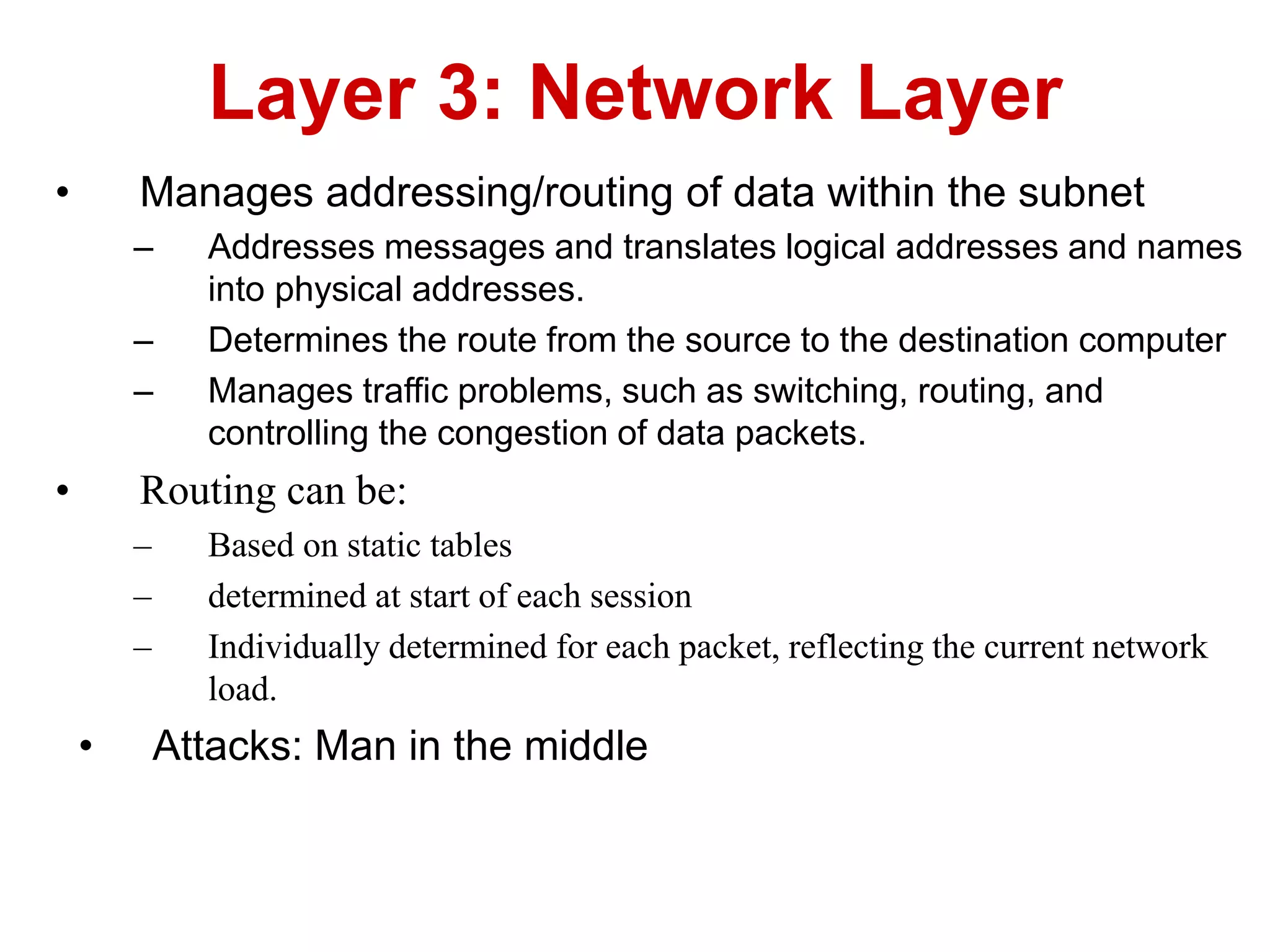 • Manages addressing/routing of data within the subnet
– Addresses messages and translates logical addresses and names
into physical addresses.
– Determines the route from the source to the destination computer
– Manages traffic problems, such as switching, routing, and
controlling the congestion of data packets.
• Routing can be:
– Based on static tables
– determined at start of each session
– Individually determined for each packet, reflecting the current network
load.
• Attacks: Man in the middle
Layer 3: Network Layer
 