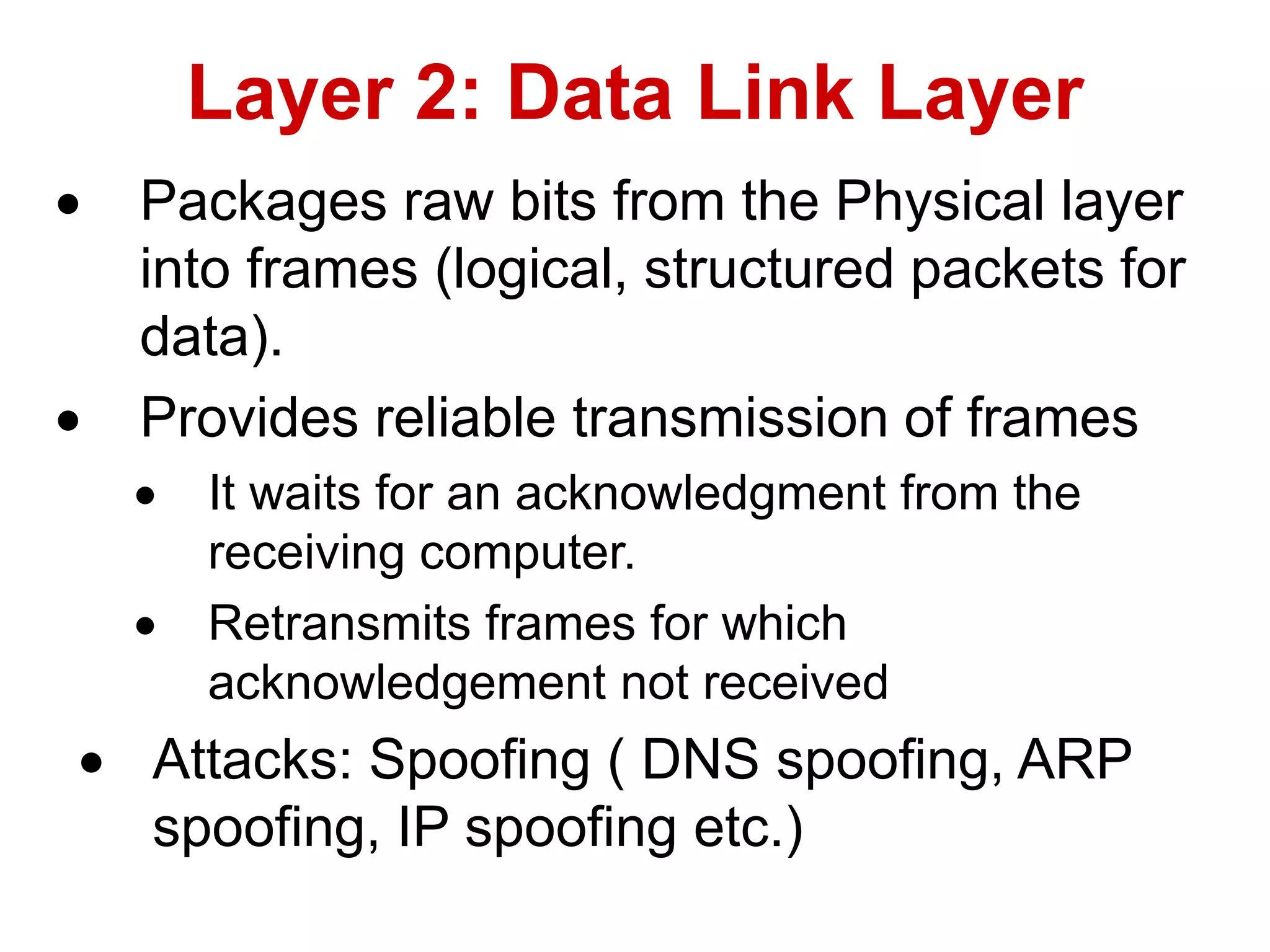  Packages raw bits from the Physical layer
into frames (logical, structured packets for
data).
 Provides reliable transmission of frames
 It waits for an acknowledgment from the
receiving computer.
 Retransmits frames for which
acknowledgement not received
 Attacks: Spoofing ( DNS spoofing, ARP
spoofing, IP spoofing etc.)
Layer 2: Data Link Layer
 