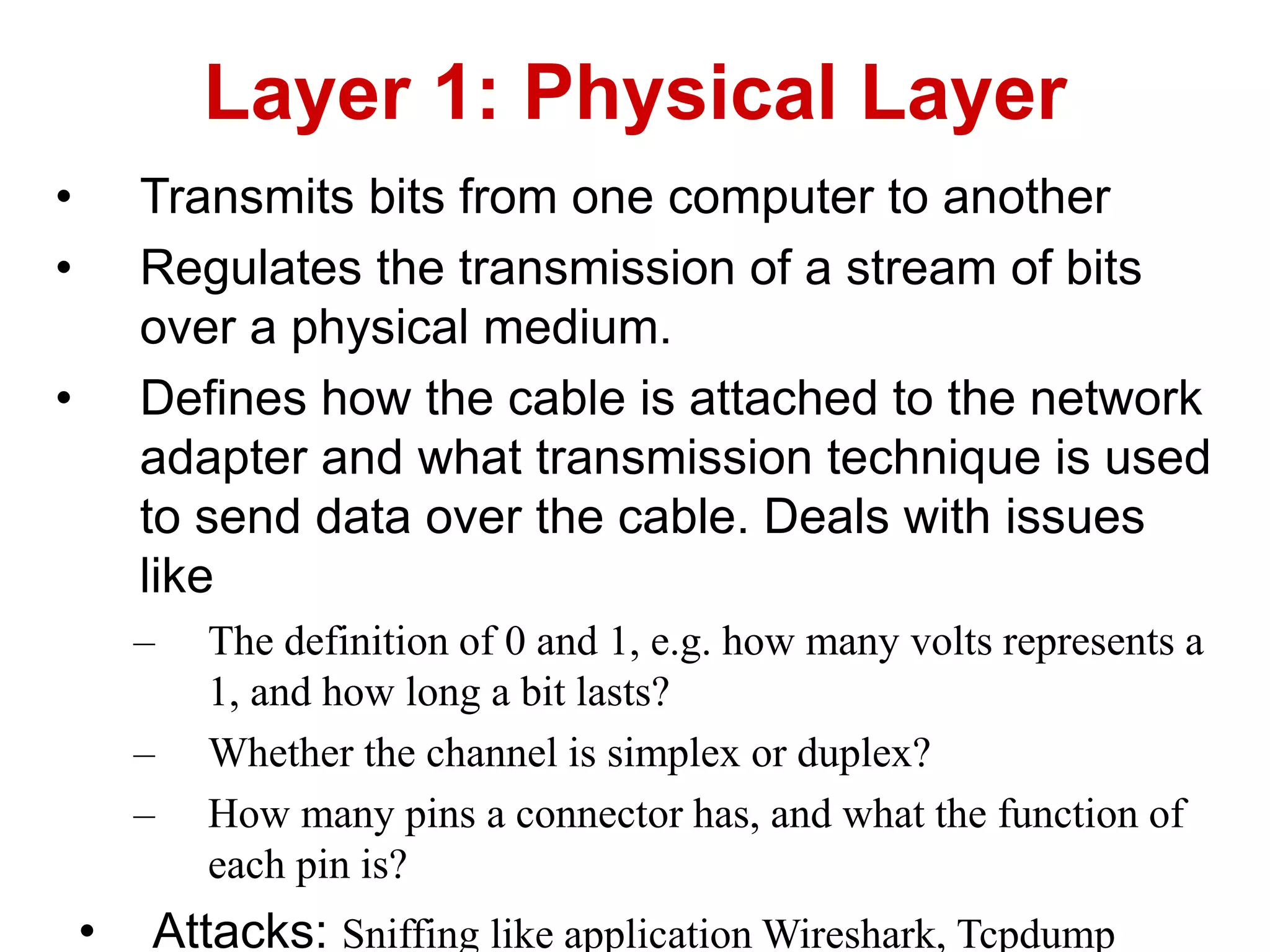 • Transmits bits from one computer to another
• Regulates the transmission of a stream of bits
over a physical medium.
• Defines how the cable is attached to the network
adapter and what transmission technique is used
to send data over the cable. Deals with issues
like
– The definition of 0 and 1, e.g. how many volts represents a
1, and how long a bit lasts?
– Whether the channel is simplex or duplex?
– How many pins a connector has, and what the function of
each pin is?
• Attacks: Sniffing like application Wireshark, Tcpdump
Layer 1: Physical Layer
 