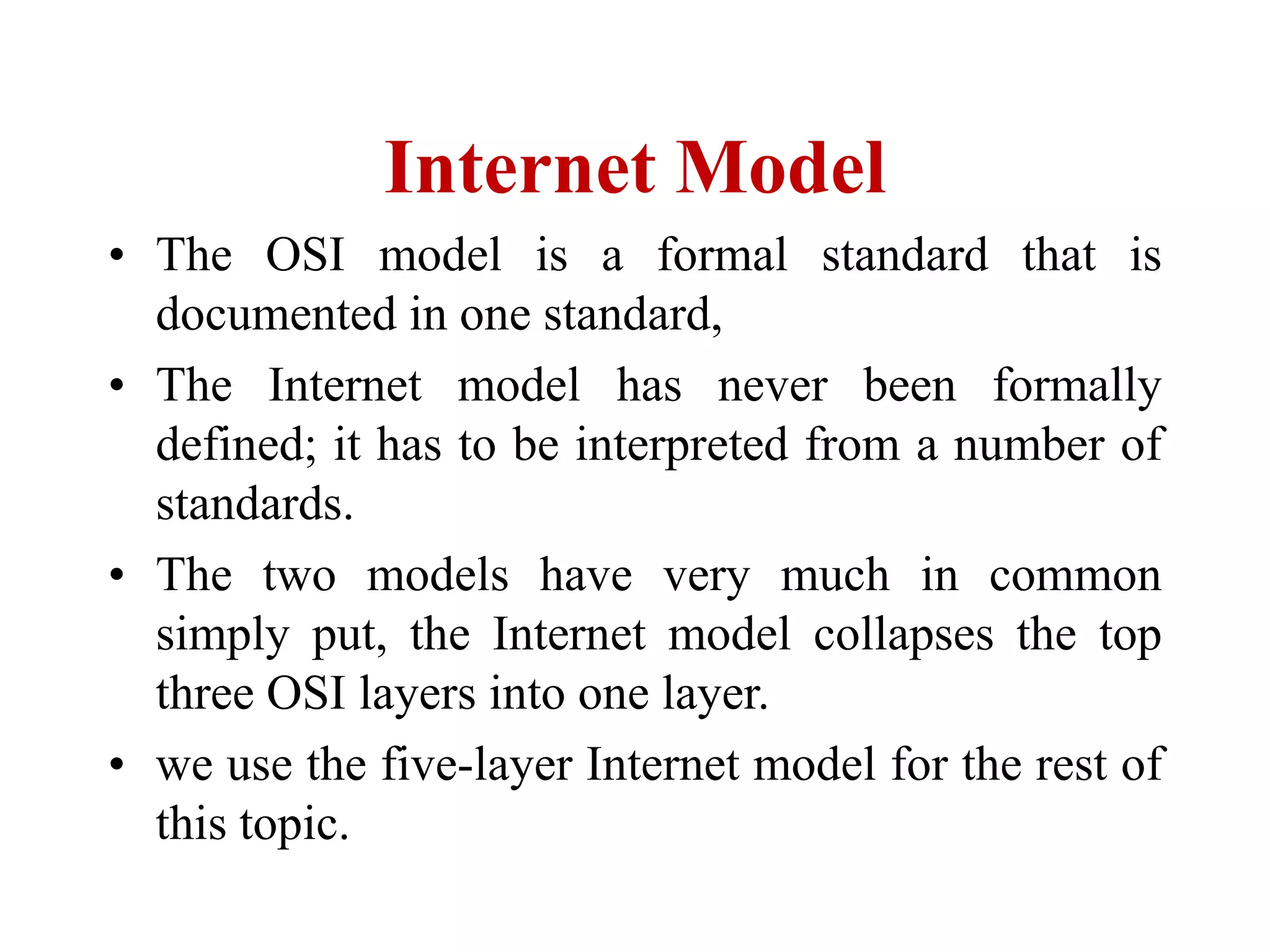 Internet Model
• The OSI model is a formal standard that is
documented in one standard,
• The Internet model has never been formally
defined; it has to be interpreted from a number of
standards.
• The two models have very much in common
simply put, the Internet model collapses the top
three OSI layers into one layer.
• we use the five-layer Internet model for the rest of
this topic.
 