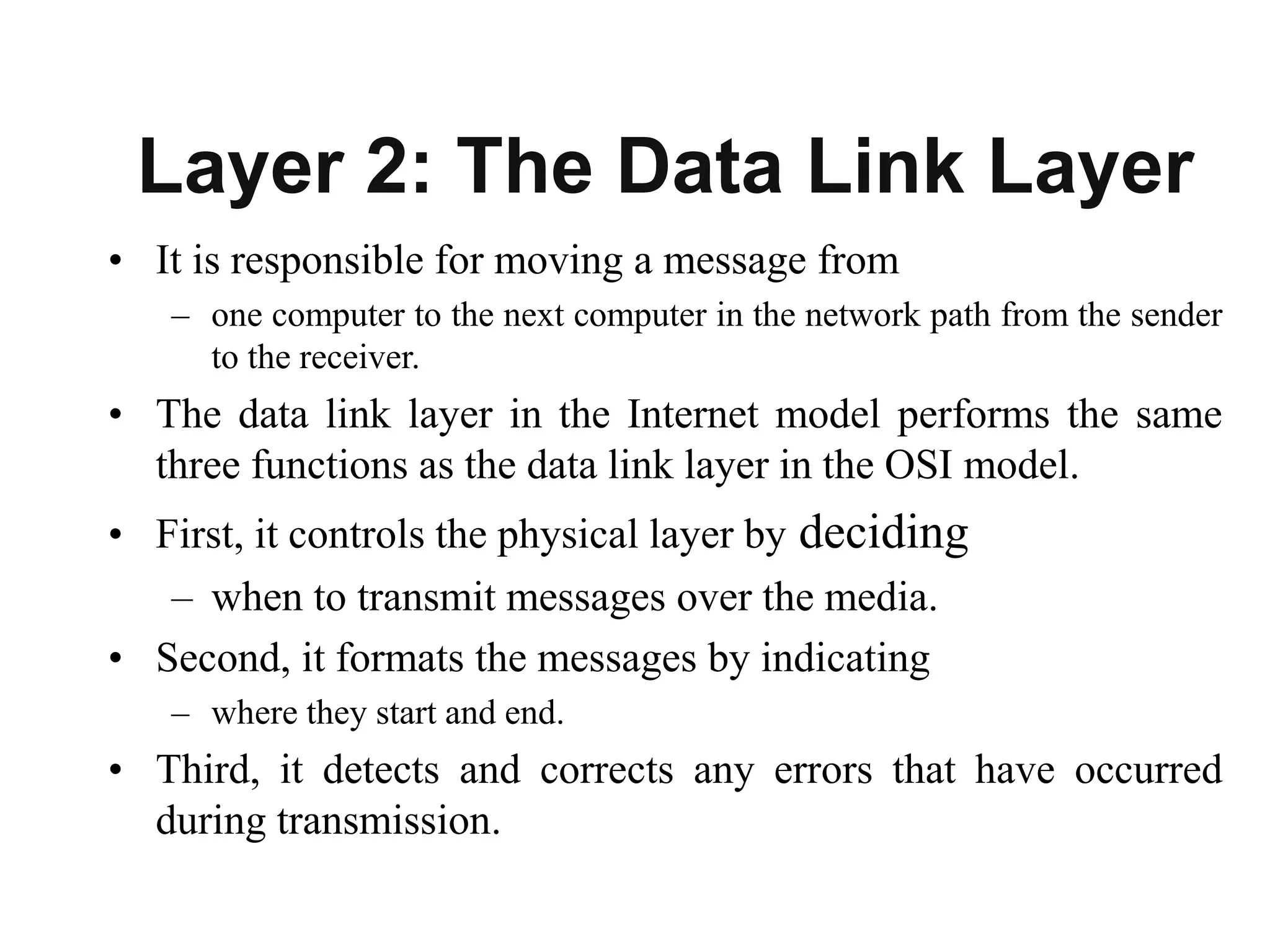 Layer 2: The Data Link Layer
• It is responsible for moving a message from
– one computer to the next computer in the network path from the sender
to the receiver.
• The data link layer in the Internet model performs the same
three functions as the data link layer in the OSI model.
• First, it controls the physical layer by deciding
– when to transmit messages over the media.
• Second, it formats the messages by indicating
– where they start and end.
• Third, it detects and corrects any errors that have occurred
during transmission.
 