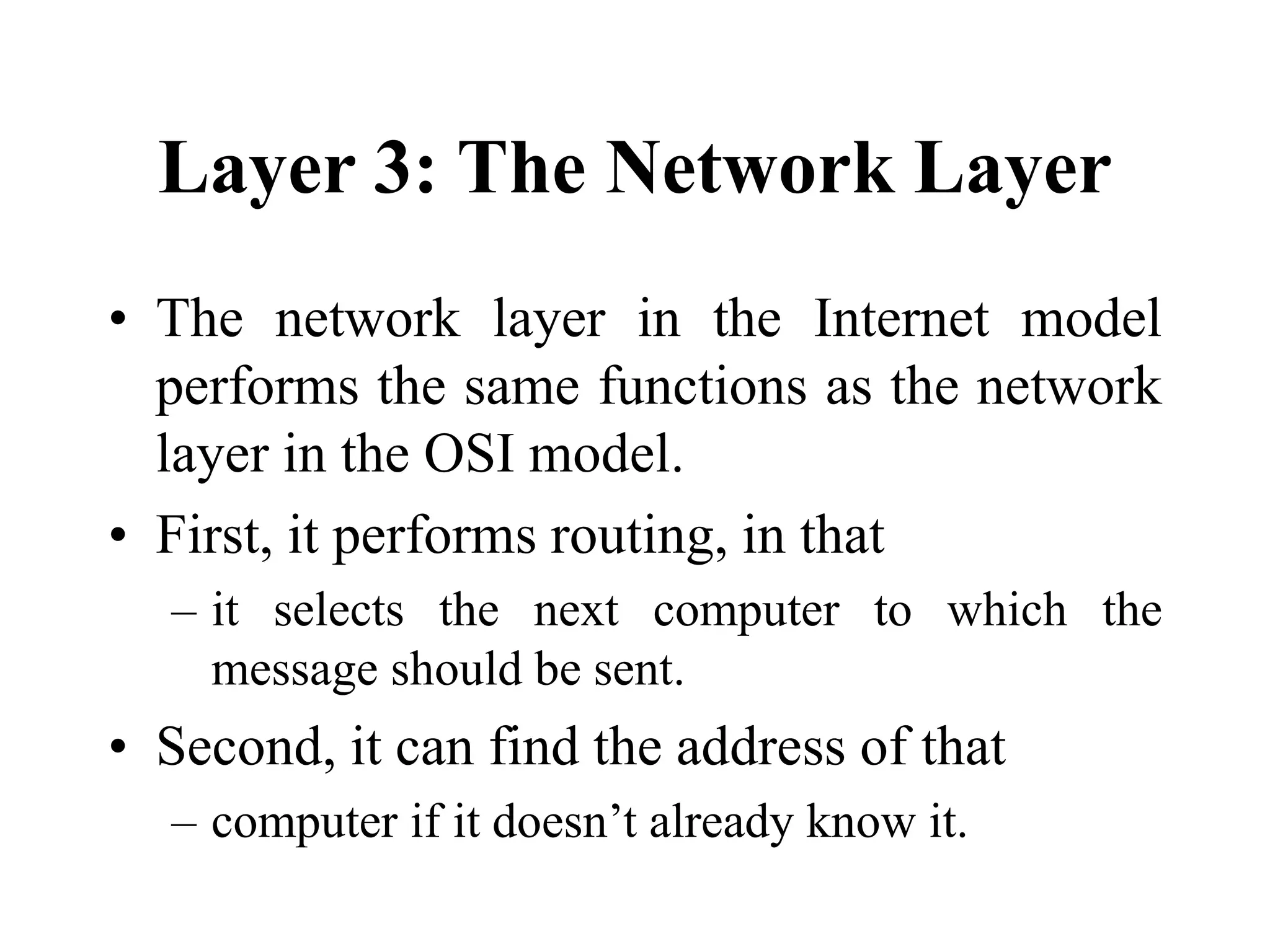 Layer 3: The Network Layer
• The network layer in the Internet model
performs the same functions as the network
layer in the OSI model.
• First, it performs routing, in that
– it selects the next computer to which the
message should be sent.
• Second, it can find the address of that
– computer if it doesn’t already know it.
 