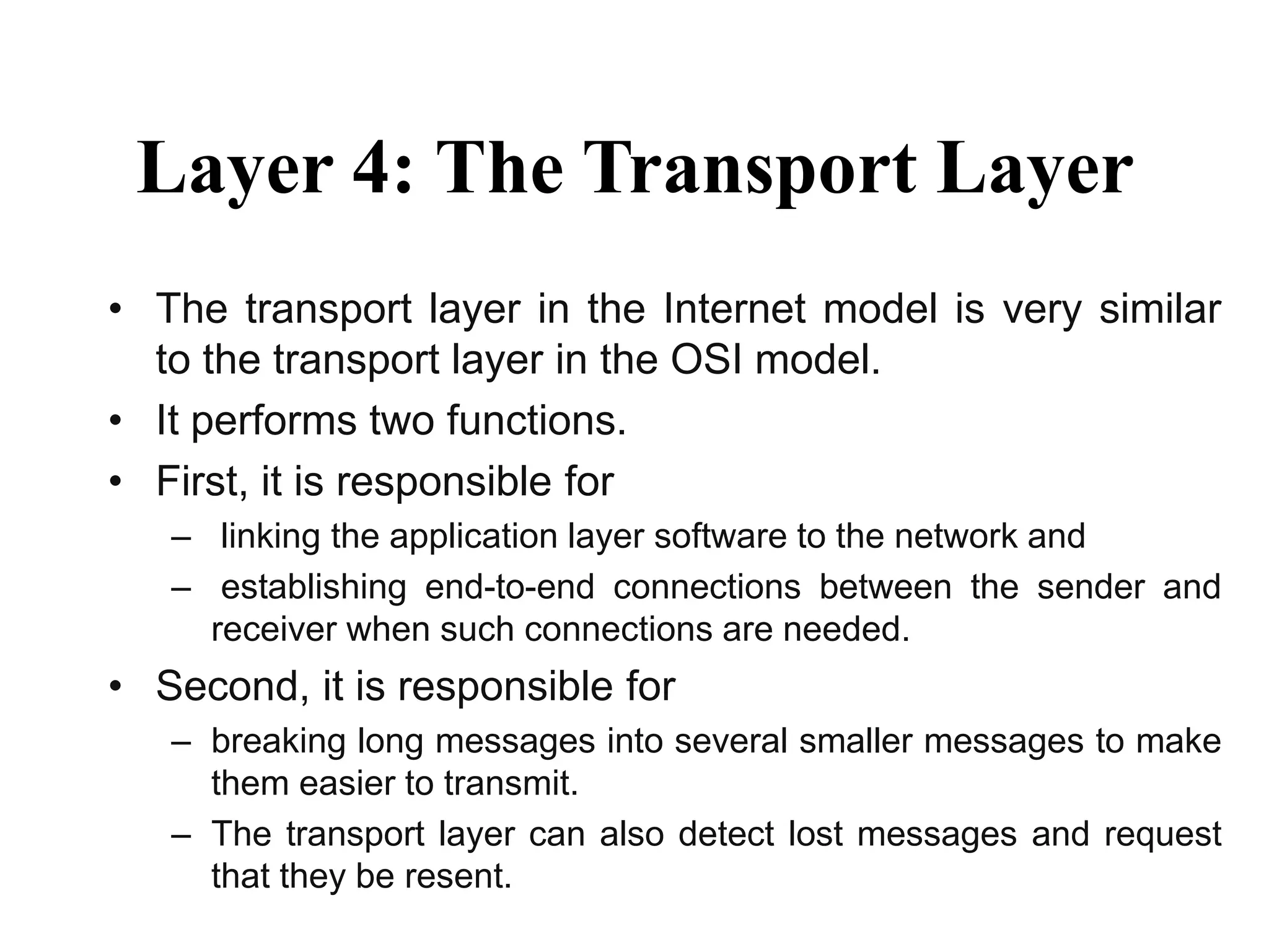 Layer 4: The Transport Layer
• The transport layer in the Internet model is very similar
to the transport layer in the OSI model.
• It performs two functions.
• First, it is responsible for
– linking the application layer software to the network and
– establishing end-to-end connections between the sender and
receiver when such connections are needed.
• Second, it is responsible for
– breaking long messages into several smaller messages to make
them easier to transmit.
– The transport layer can also detect lost messages and request
that they be resent.
 