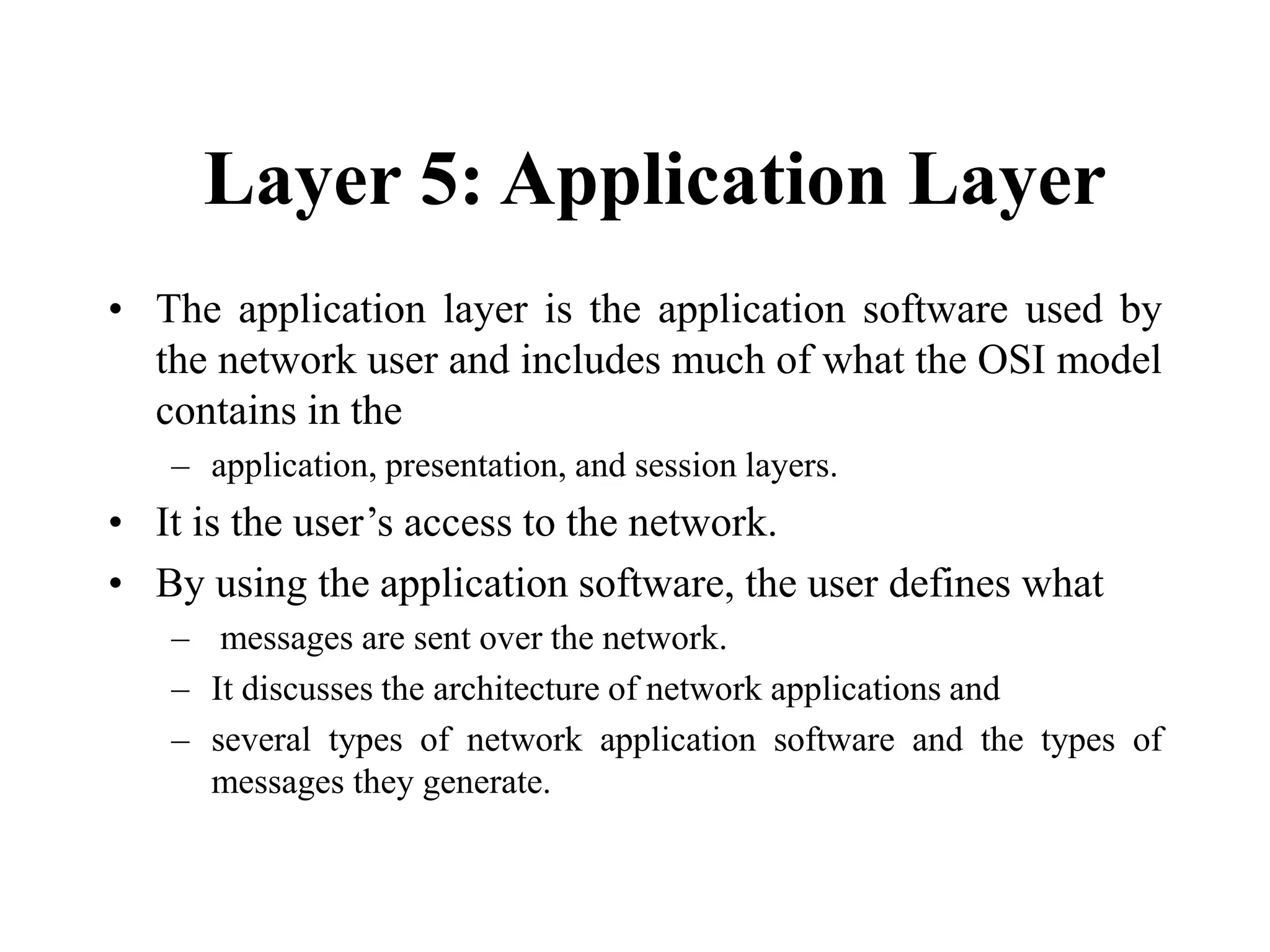 Layer 5: Application Layer
• The application layer is the application software used by
the network user and includes much of what the OSI model
contains in the
– application, presentation, and session layers.
• It is the user’s access to the network.
• By using the application software, the user defines what
– messages are sent over the network.
– It discusses the architecture of network applications and
– several types of network application software and the types of
messages they generate.
 