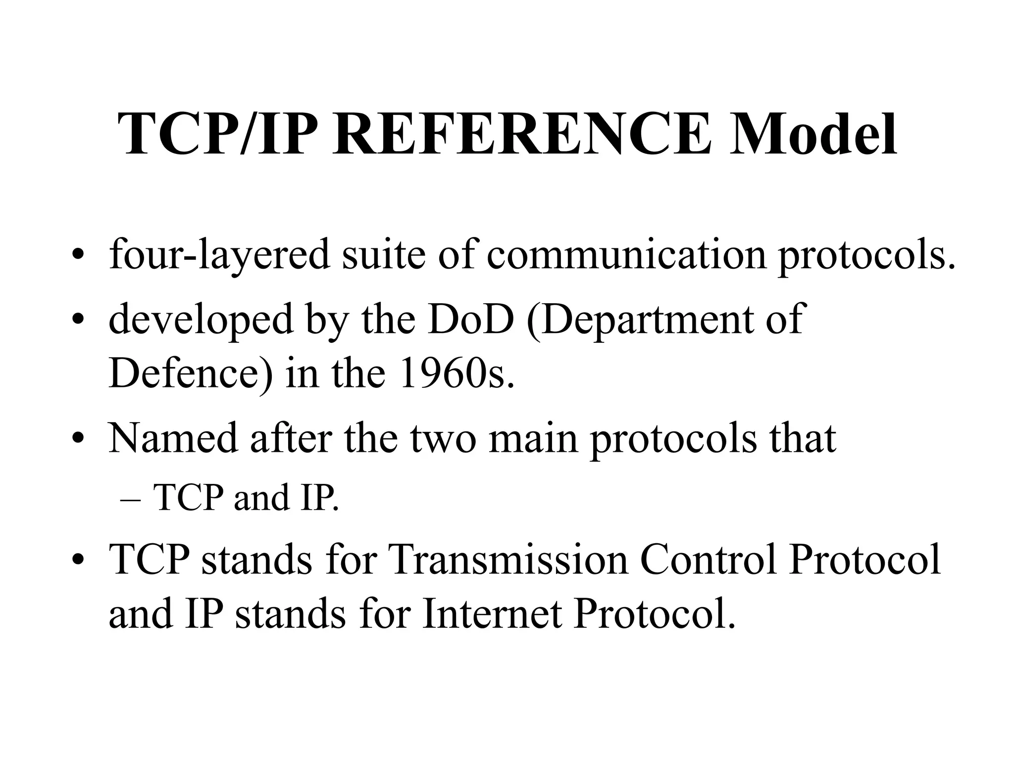 TCP/IP REFERENCE Model
• four-layered suite of communication protocols.
• developed by the DoD (Department of
Defence) in the 1960s.
• Named after the two main protocols that
– TCP and IP.
• TCP stands for Transmission Control Protocol
and IP stands for Internet Protocol.
 