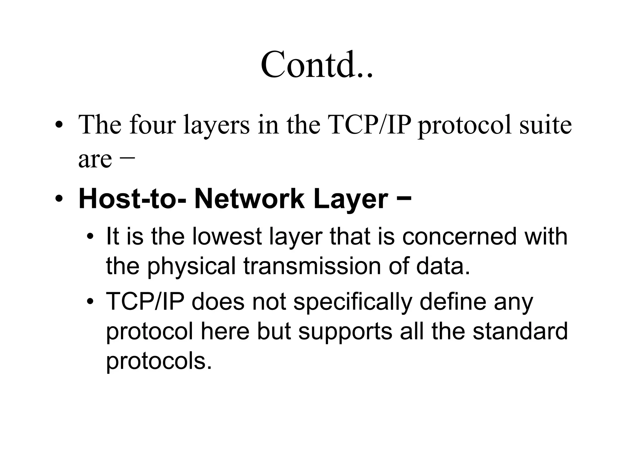 Contd..
• The four layers in the TCP/IP protocol suite
are −
• Host-to- Network Layer −
• It is the lowest layer that is concerned with
the physical transmission of data.
• TCP/IP does not specifically define any
protocol here but supports all the standard
protocols.
 