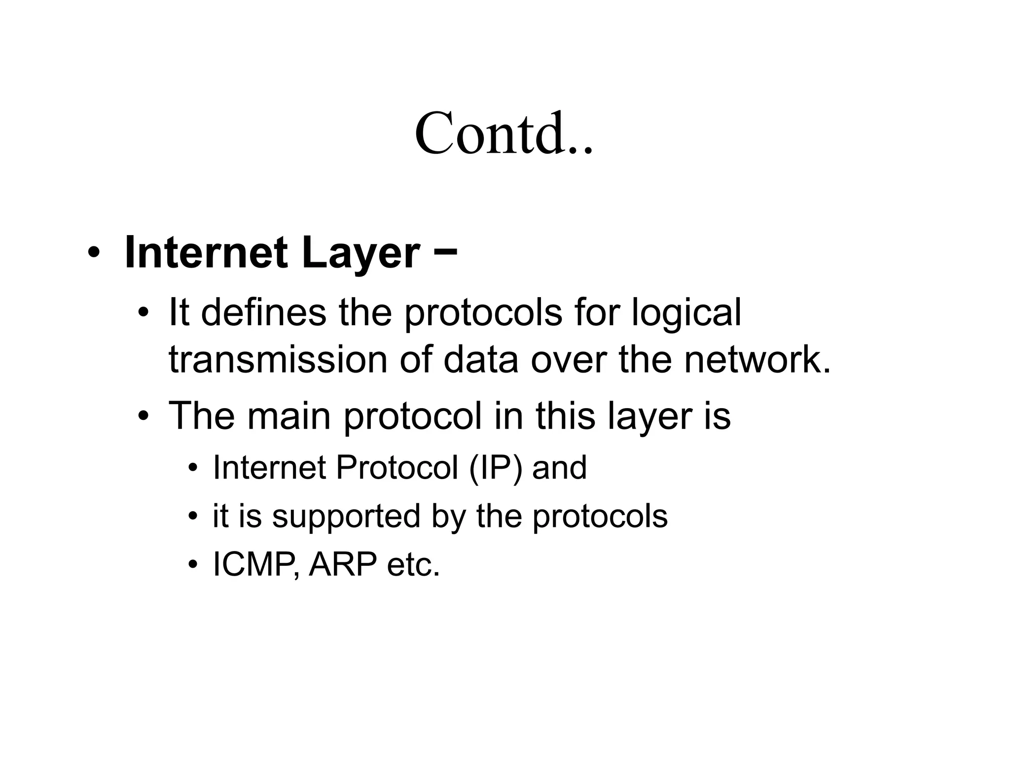 Contd..
• Internet Layer −
• It defines the protocols for logical
transmission of data over the network.
• The main protocol in this layer is
• Internet Protocol (IP) and
• it is supported by the protocols
• ICMP, ARP etc.
 