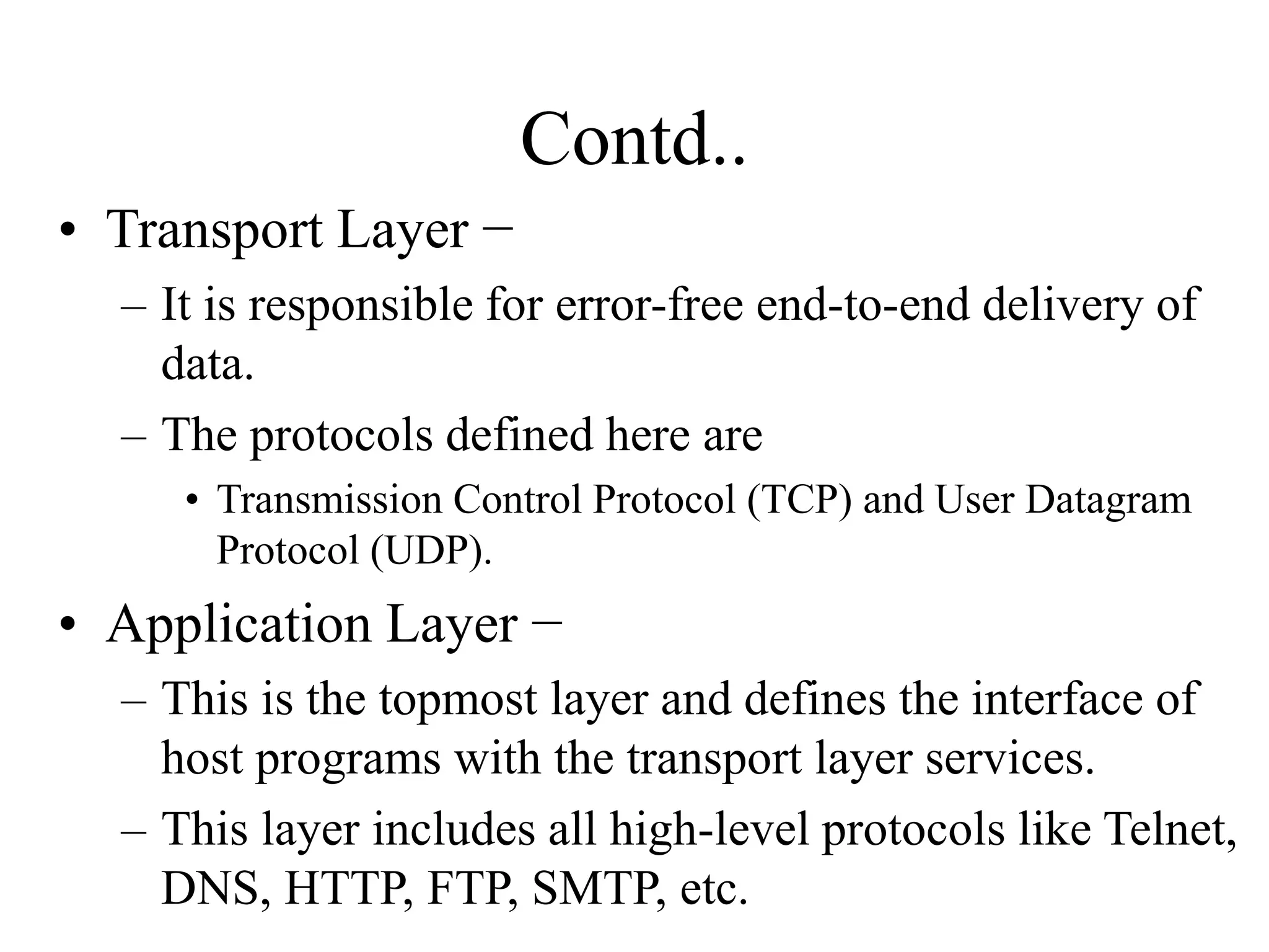Contd..
• Transport Layer −
– It is responsible for error-free end-to-end delivery of
data.
– The protocols defined here are
• Transmission Control Protocol (TCP) and User Datagram
Protocol (UDP).
• Application Layer −
– This is the topmost layer and defines the interface of
host programs with the transport layer services.
– This layer includes all high-level protocols like Telnet,
DNS, HTTP, FTP, SMTP, etc.
 