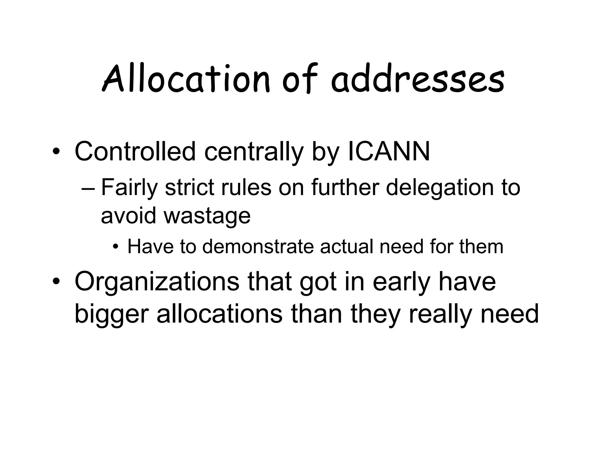 Allocation of addresses
• Controlled centrally by ICANN
– Fairly strict rules on further delegation to
avoid wastage
• Have to demonstrate actual need for them
• Organizations that got in early have
bigger allocations than they really need
 