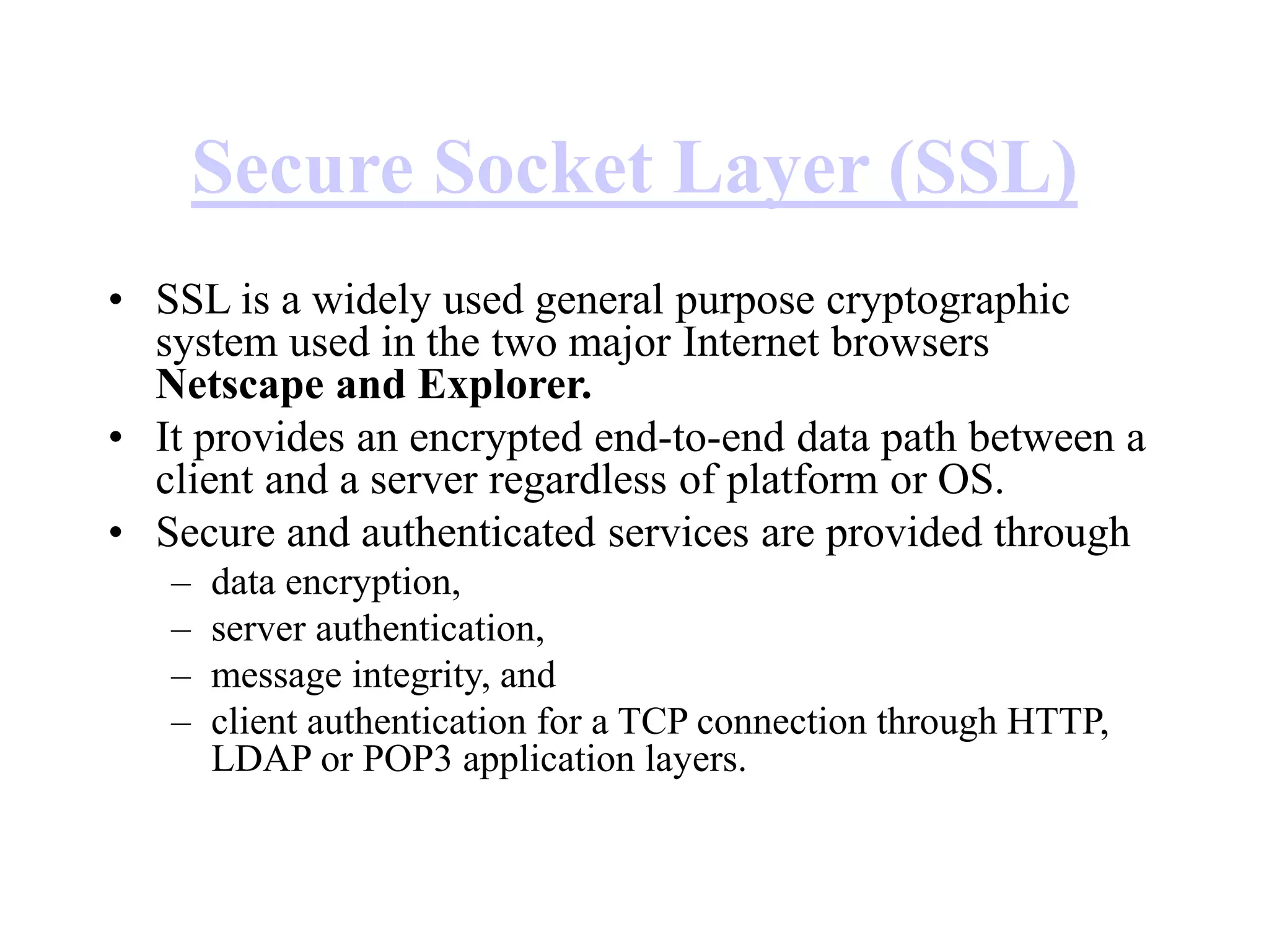 Secure Socket Layer (SSL)
• SSL is a widely used general purpose cryptographic
system used in the two major Internet browsers
Netscape and Explorer.
• It provides an encrypted end-to-end data path between a
client and a server regardless of platform or OS.
• Secure and authenticated services are provided through
– data encryption,
– server authentication,
– message integrity, and
– client authentication for a TCP connection through HTTP,
LDAP or POP3 application layers.
 