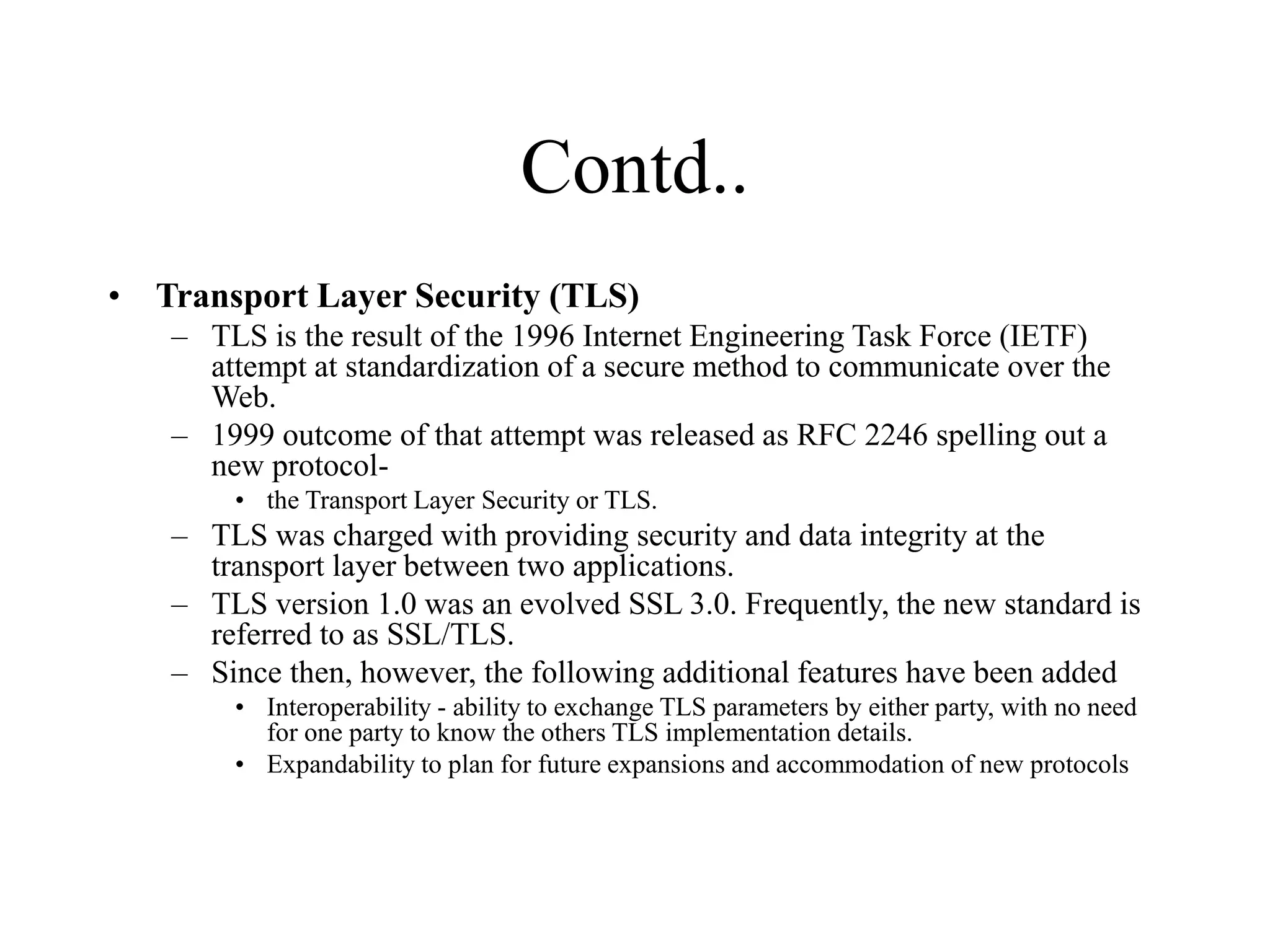 Contd..
• Transport Layer Security (TLS)
– TLS is the result of the 1996 Internet Engineering Task Force (IETF)
attempt at standardization of a secure method to communicate over the
Web.
– 1999 outcome of that attempt was released as RFC 2246 spelling out a
new protocol-
• the Transport Layer Security or TLS.
– TLS was charged with providing security and data integrity at the
transport layer between two applications.
– TLS version 1.0 was an evolved SSL 3.0. Frequently, the new standard is
referred to as SSL/TLS.
– Since then, however, the following additional features have been added
• Interoperability - ability to exchange TLS parameters by either party, with no need
for one party to know the others TLS implementation details.
• Expandability to plan for future expansions and accommodation of new protocols
 