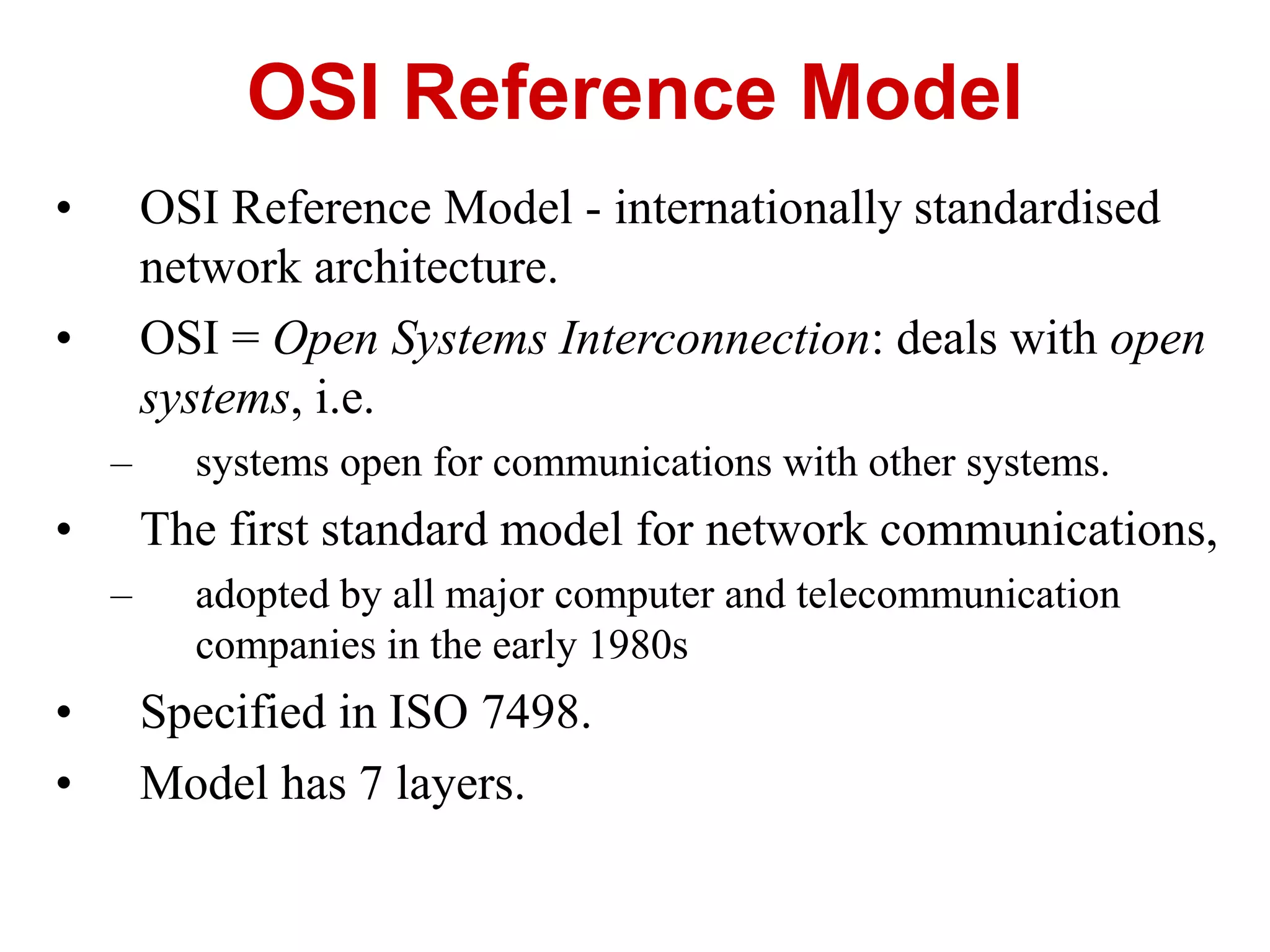 • OSI Reference Model - internationally standardised
network architecture.
• OSI = Open Systems Interconnection: deals with open
systems, i.e.
– systems open for communications with other systems.
• The first standard model for network communications,
– adopted by all major computer and telecommunication
companies in the early 1980s
• Specified in ISO 7498.
• Model has 7 layers.
OSI Reference Model
 