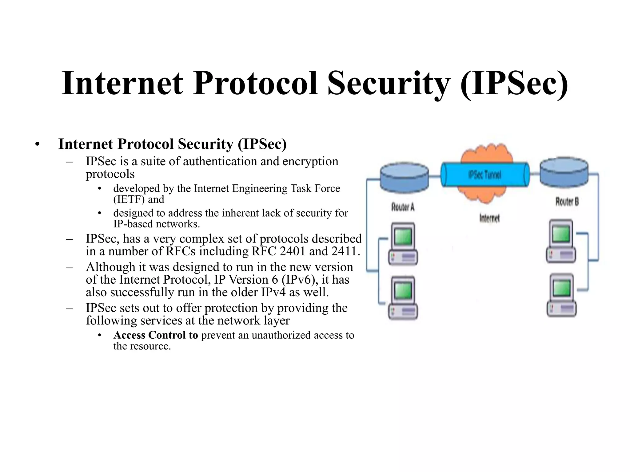 Internet Protocol Security (IPSec)
• Internet Protocol Security (IPSec)
– IPSec is a suite of authentication and encryption
protocols
• developed by the Internet Engineering Task Force
(IETF) and
• designed to address the inherent lack of security for
IP-based networks.
– IPSec, has a very complex set of protocols described
in a number of RFCs including RFC 2401 and 2411.
– Although it was designed to run in the new version
of the Internet Protocol, IP Version 6 (IPv6), it has
also successfully run in the older IPv4 as well.
– IPSec sets out to offer protection by providing the
following services at the network layer
• Access Control to prevent an unauthorized access to
the resource.
 