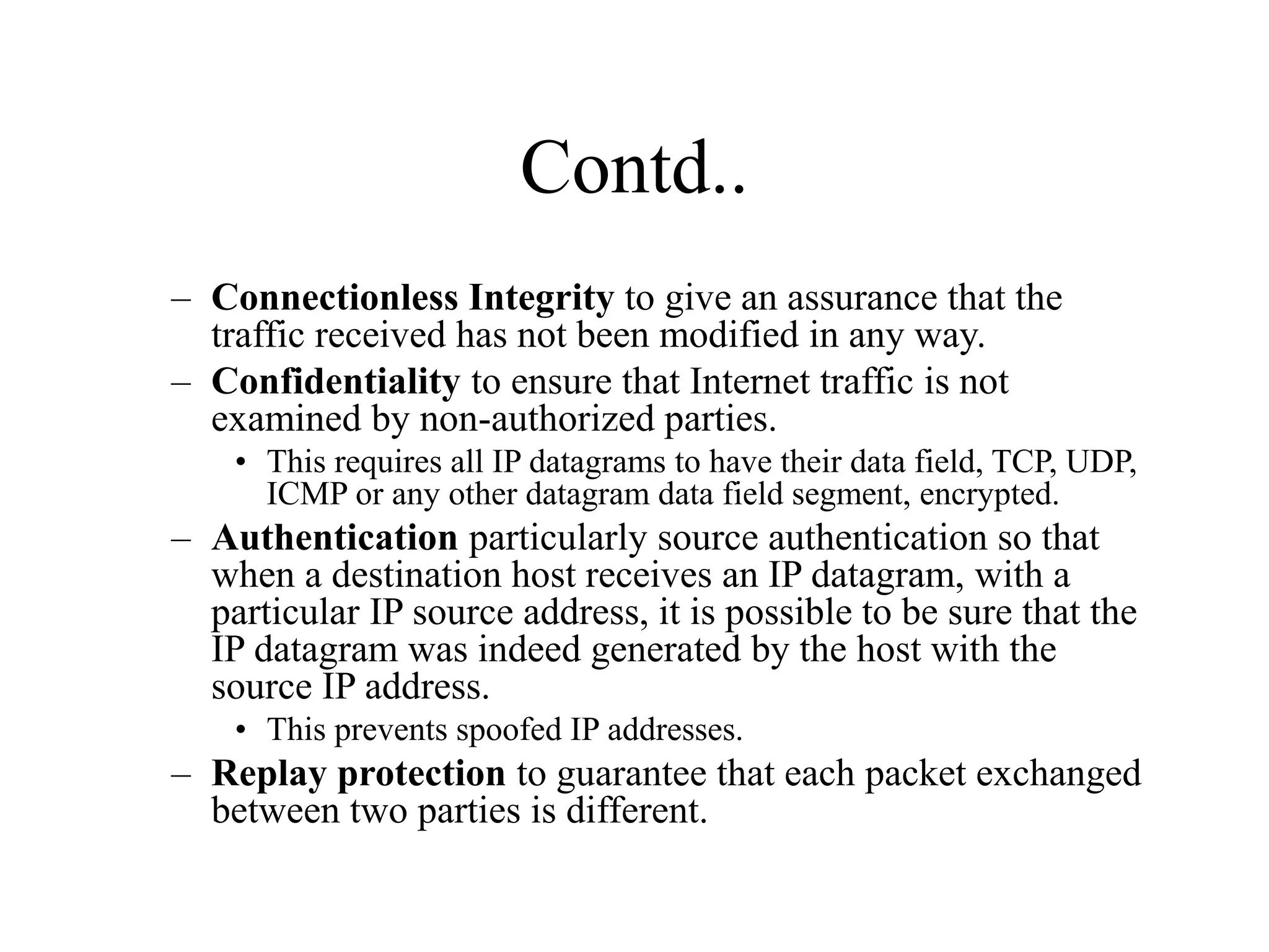 Contd..
– Connectionless Integrity to give an assurance that the
traffic received has not been modified in any way.
– Confidentiality to ensure that Internet traffic is not
examined by non-authorized parties.
• This requires all IP datagrams to have their data field, TCP, UDP,
ICMP or any other datagram data field segment, encrypted.
– Authentication particularly source authentication so that
when a destination host receives an IP datagram, with a
particular IP source address, it is possible to be sure that the
IP datagram was indeed generated by the host with the
source IP address.
• This prevents spoofed IP addresses.
– Replay protection to guarantee that each packet exchanged
between two parties is different.
 