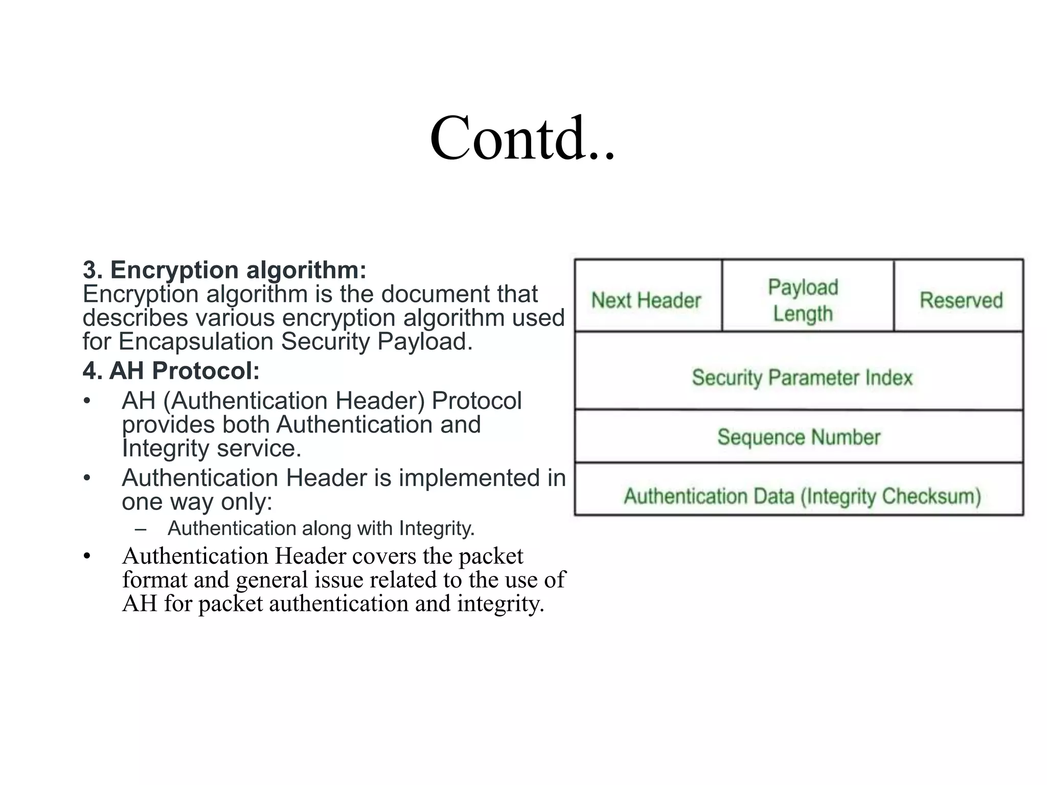 Contd..
3. Encryption algorithm:
Encryption algorithm is the document that
describes various encryption algorithm used
for Encapsulation Security Payload.
4. AH Protocol:
• AH (Authentication Header) Protocol
provides both Authentication and
Integrity service.
• Authentication Header is implemented in
one way only:
– Authentication along with Integrity.
• Authentication Header covers the packet
format and general issue related to the use of
AH for packet authentication and integrity.
 