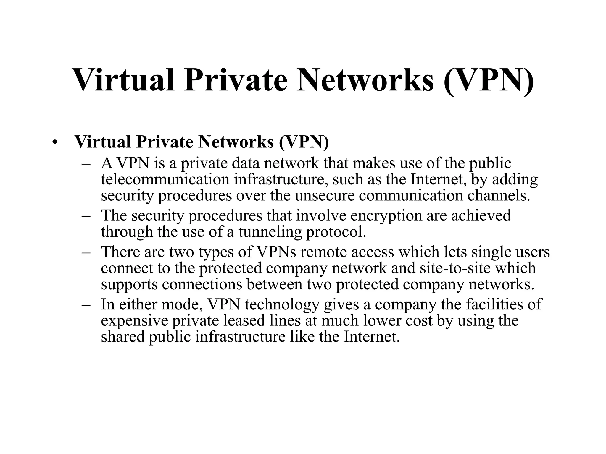 Virtual Private Networks (VPN)
• Virtual Private Networks (VPN)
– A VPN is a private data network that makes use of the public
telecommunication infrastructure, such as the Internet, by adding
security procedures over the unsecure communication channels.
– The security procedures that involve encryption are achieved
through the use of a tunneling protocol.
– There are two types of VPNs remote access which lets single users
connect to the protected company network and site-to-site which
supports connections between two protected company networks.
– In either mode, VPN technology gives a company the facilities of
expensive private leased lines at much lower cost by using the
shared public infrastructure like the Internet.
 