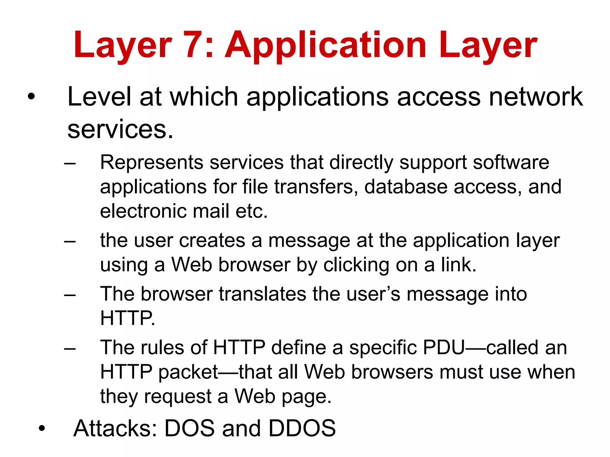 • Level at which applications access network
services.
– Represents services that directly support software
applications for file transfers, database access, and
electronic mail etc.
– the user creates a message at the application layer
using a Web browser by clicking on a link.
– The browser translates the user’s message into
HTTP.
– The rules of HTTP define a specific PDU—called an
HTTP packet—that all Web browsers must use when
they request a Web page.
• Attacks: DOS and DDOS
Layer 7: Application Layer
 