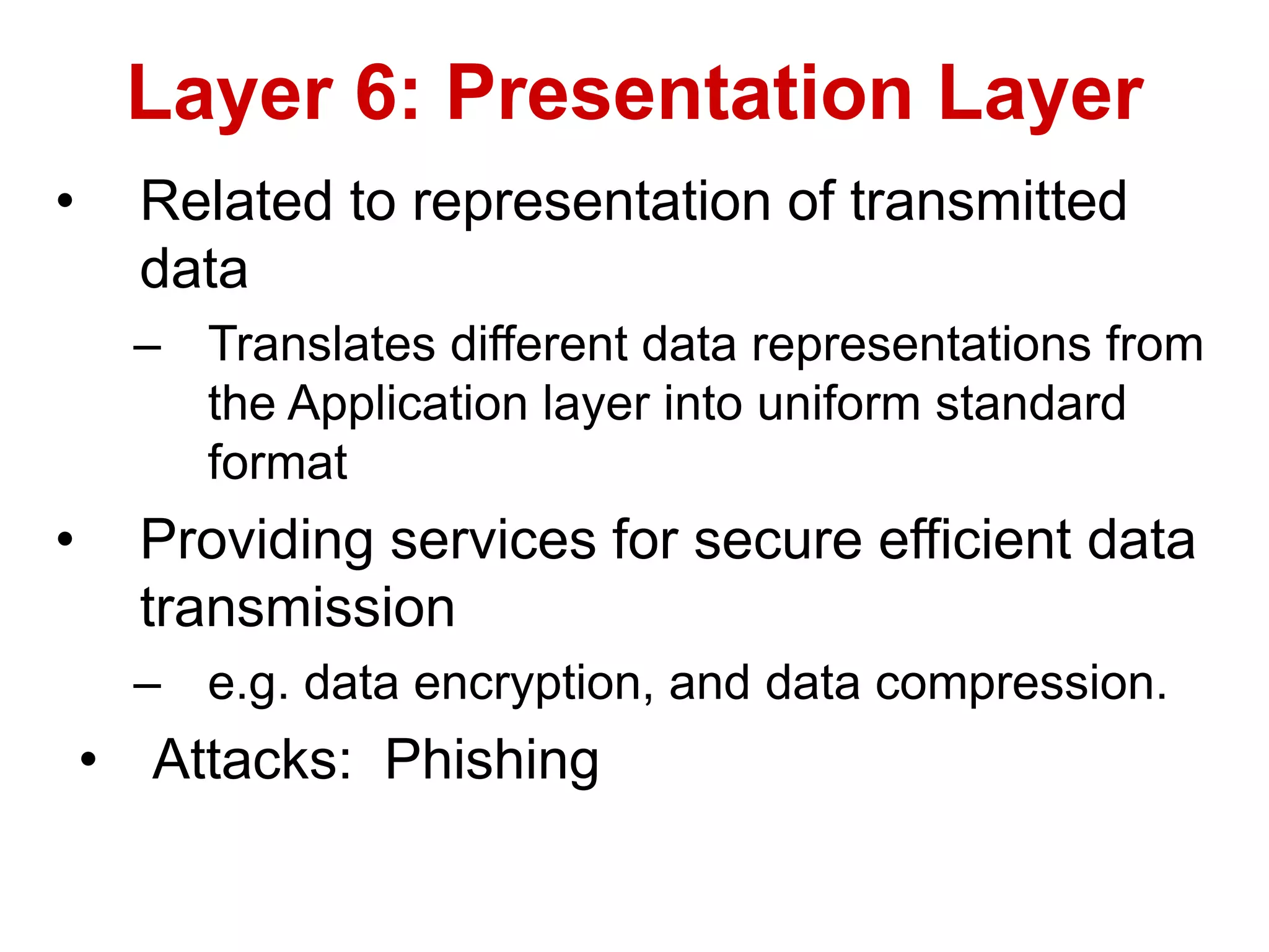 • Related to representation of transmitted
data
– Translates different data representations from
the Application layer into uniform standard
format
• Providing services for secure efficient data
transmission
– e.g. data encryption, and data compression.
• Attacks: Phishing
Layer 6: Presentation Layer
 