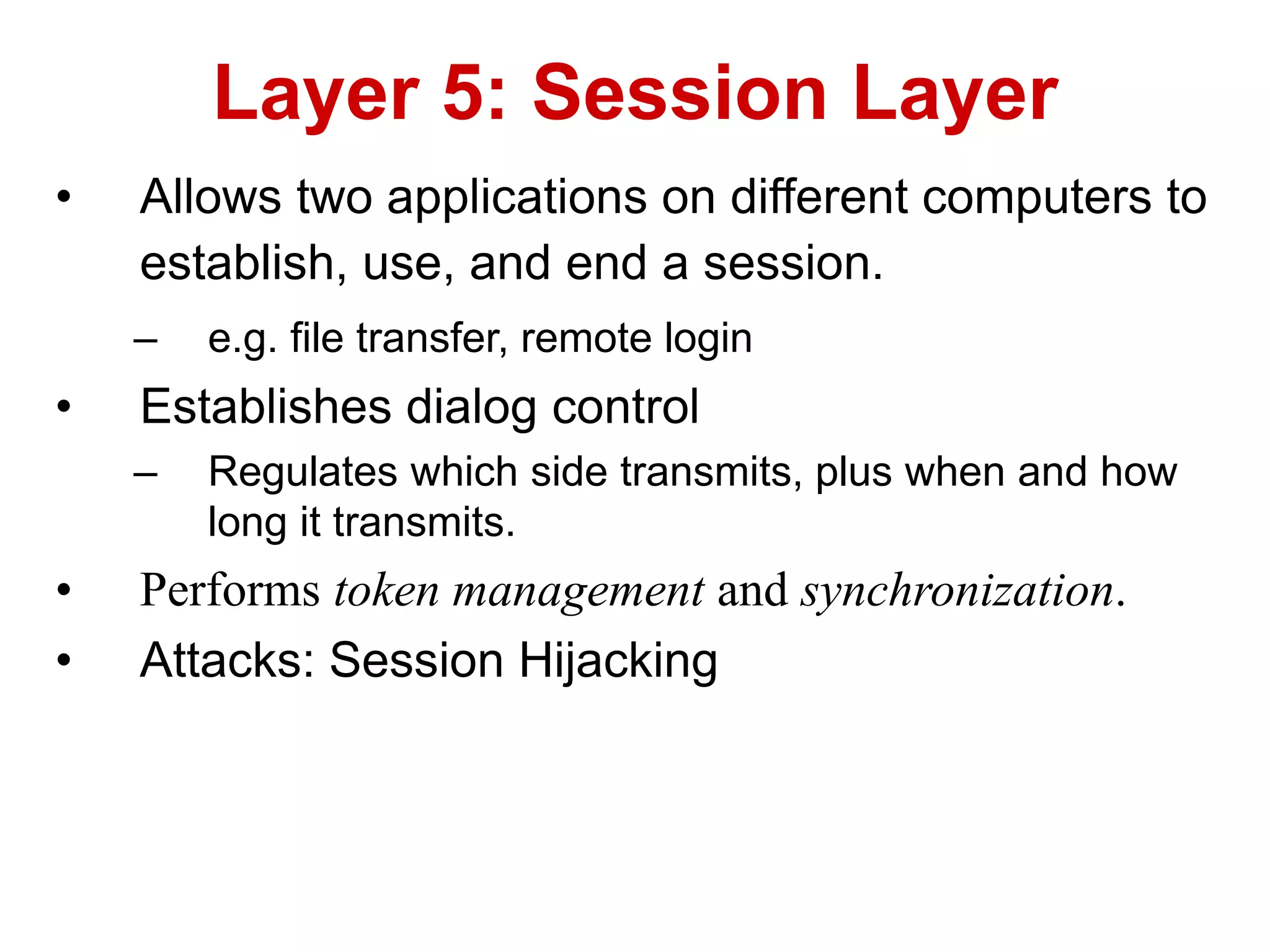 • Allows two applications on different computers to
establish, use, and end a session.
– e.g. file transfer, remote login
• Establishes dialog control
– Regulates which side transmits, plus when and how
long it transmits.
• Performs token management and synchronization.
• Attacks: Session Hijacking
Layer 5: Session Layer
 