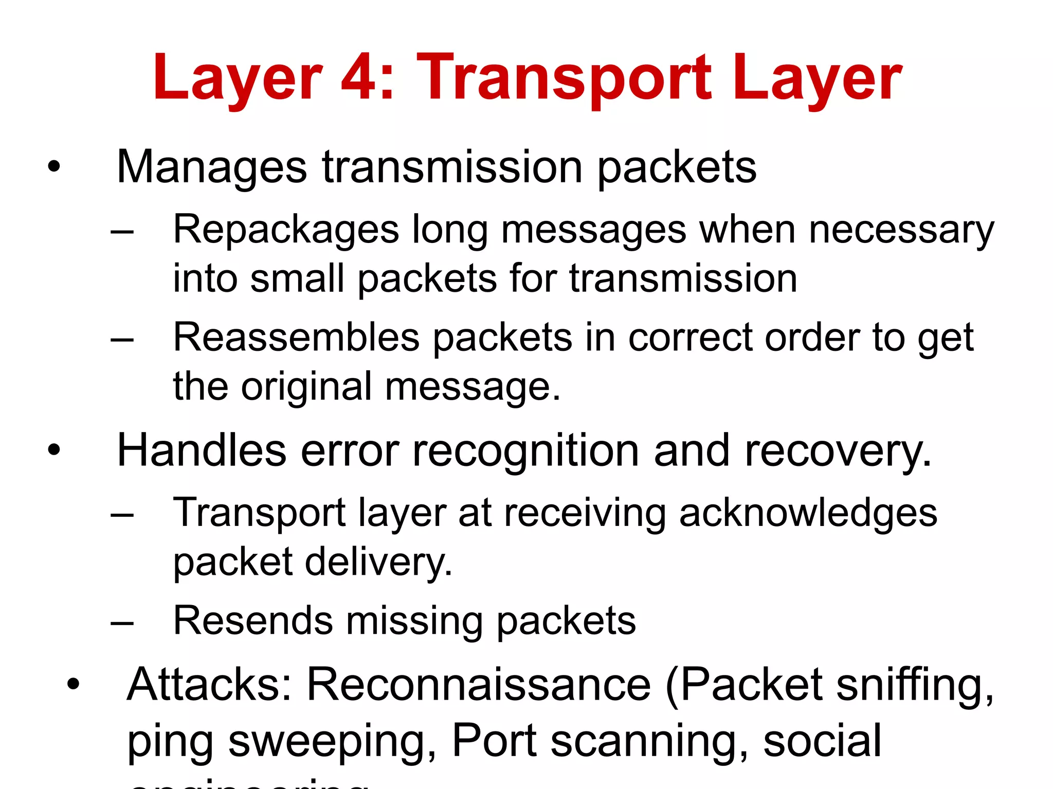 • Manages transmission packets
– Repackages long messages when necessary
into small packets for transmission
– Reassembles packets in correct order to get
the original message.
• Handles error recognition and recovery.
– Transport layer at receiving acknowledges
packet delivery.
– Resends missing packets
• Attacks: Reconnaissance (Packet sniffing,
ping sweeping, Port scanning, social
Layer 4: Transport Layer
 