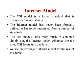 Internet Model
• The OSI model is a formal standard that is
documented in one standard,
• The Internet model has never been formally
defined; it has to be interpreted from a number of
standards.
• The two models have very much in common
simply put, the Internet model collapses the top
three OSI layers into one layer.
• we use the five-layer Internet model for the rest of
this topic.
 