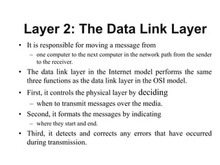 Layer 2: The Data Link Layer
• It is responsible for moving a message from
– one computer to the next computer in the network path from the sender
to the receiver.
• The data link layer in the Internet model performs the same
three functions as the data link layer in the OSI model.
• First, it controls the physical layer by deciding
– when to transmit messages over the media.
• Second, it formats the messages by indicating
– where they start and end.
• Third, it detects and corrects any errors that have occurred
during transmission.
 