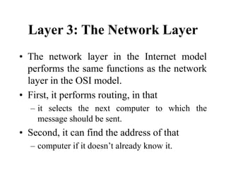 Layer 3: The Network Layer
• The network layer in the Internet model
performs the same functions as the network
layer in the OSI model.
• First, it performs routing, in that
– it selects the next computer to which the
message should be sent.
• Second, it can find the address of that
– computer if it doesn’t already know it.
 