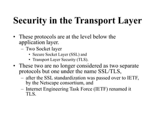 Security in the Transport Layer
• These protocols are at the level below the
application layer.
– Two Socket layer
• Secure Socket Layer (SSL) and
• Transport Layer Security (TLS).
• These two are no longer considered as two separate
protocols but one under the name SSL/TLS,
– after the SSL standardization was passed over to IETF,
by the Netscape consortium, and
– Internet Engineering Task Force (IETF) renamed it
TLS.
 