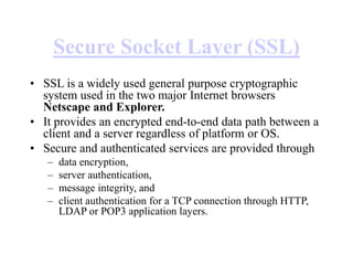 Secure Socket Layer (SSL)
• SSL is a widely used general purpose cryptographic
system used in the two major Internet browsers
Netscape and Explorer.
• It provides an encrypted end-to-end data path between a
client and a server regardless of platform or OS.
• Secure and authenticated services are provided through
– data encryption,
– server authentication,
– message integrity, and
– client authentication for a TCP connection through HTTP,
LDAP or POP3 application layers.
 
