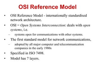 • OSI Reference Model - internationally standardised
network architecture.
• OSI = Open Systems Interconnection: deals with open
systems, i.e.
– systems open for communications with other systems.
• The first standard model for network communications,
– adopted by all major computer and telecommunication
companies in the early 1980s
• Specified in ISO 7498.
• Model has 7 layers.
OSI Reference Model
 