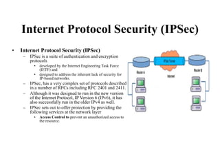 Internet Protocol Security (IPSec)
• Internet Protocol Security (IPSec)
– IPSec is a suite of authentication and encryption
protocols
• developed by the Internet Engineering Task Force
(IETF) and
• designed to address the inherent lack of security for
IP-based networks.
– IPSec, has a very complex set of protocols described
in a number of RFCs including RFC 2401 and 2411.
– Although it was designed to run in the new version
of the Internet Protocol, IP Version 6 (IPv6), it has
also successfully run in the older IPv4 as well.
– IPSec sets out to offer protection by providing the
following services at the network layer
• Access Control to prevent an unauthorized access to
the resource.
 