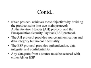 Contd..
• IPSec protocol achieves these objectives by dividing
the protocol suite into two main protocols
Authentication Header (AH) protocol and the
Encapsulation Security Payload (ESP)protocol.
• The AH protocol provides source authentication and
data integrity but no confidentiality.
• The ESP protocol provides authentication, data
integrity, and confidentiality.
• Any datagram from a source must be secured with
either AH or ESP.
 