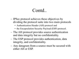 Contd..
– IPSec protocol achieves these objectives by
dividing the protocol suite into two main protocols
• Authentication Header (AH) protocol and
• the Encapsulation Security Payload (ESP) protocol.
– The AH protocol provides source authentication
and data integrity but no confidentiality.
– The ESP protocol provides authentication, data
integrity, and confidentiality.
– Any datagram from a source must be secured with
either AH or ESP.
 