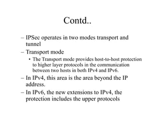 Contd..
– IPSec operates in two modes transport and
tunnel
– Transport mode
• The Transport mode provides host-to-host protection
to higher layer protocols in the communication
between two hosts in both IPv4 and IPv6.
– In IPv4, this area is the area beyond the IP
address.
– In IPv6, the new extensions to IPv4, the
protection includes the upper protocols
 