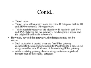 Contd..
– Tunnel mode
– Tunnel mode offers protection to the entire IP datagram both in AH
and ESP between two IPSec gateways.
– This is possible because of the added new IP header in both IPv4
and IPv6. Between the two gateways, the datagram is secure and
the original IP address is also secure.
• However, beyond the gateways, the datagram may not be
secure.
– Such protection is created when the first IPSec gateway
encapsulate the datagram including its IP address into a new shield
datagram with a new IP address of the receiving IPSec gateway.
– At the receiving gateway, the new datagram is unwrapped and
brought back to the original datagram
 