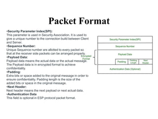 Packet Format
•Security Parameter Index(SPI):
This parameter is used in Security Association. It is used to
give a unique number to the connection build between Client
and Server.
•Sequence Number:
Unique Sequence number are allotted to every packet so
that at the receiver side packets can be arranged properly.
•Payload Data:
Payload data means the actual data or the actual message.
The Payload data is in encrypted format to achieve
confidentiality.
•Padding:
Extra bits or space added to the original message in order to
ensure confidentiality. Padding length is the size of the
added bits or space in the original message.
•Next Header:
Next header means the next payload or next actual data.
•Authentication Data
This field is optional in ESP protocol packet format.
 