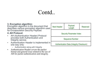 Contd..
3. Encryption algorithm:
Encryption algorithm is the document that
describes various encryption algorithm used
for Encapsulation Security Payload.
4. AH Protocol:
• AH (Authentication Header) Protocol
provides both Authentication and
Integrity service.
• Authentication Header is implemented in
one way only:
– Authentication along with Integrity.
• Authentication Header covers the packet
format and general issue related to the use of
AH for packet authentication and integrity.
 