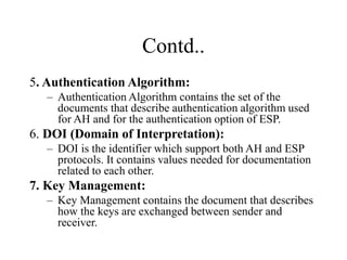 Contd..
5. Authentication Algorithm:
– Authentication Algorithm contains the set of the
documents that describe authentication algorithm used
for AH and for the authentication option of ESP.
6. DOI (Domain of Interpretation):
– DOI is the identifier which support both AH and ESP
protocols. It contains values needed for documentation
related to each other.
7. Key Management:
– Key Management contains the document that describes
how the keys are exchanged between sender and
receiver.
 