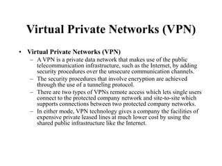 Virtual Private Networks (VPN)
• Virtual Private Networks (VPN)
– A VPN is a private data network that makes use of the public
telecommunication infrastructure, such as the Internet, by adding
security procedures over the unsecure communication channels.
– The security procedures that involve encryption are achieved
through the use of a tunneling protocol.
– There are two types of VPNs remote access which lets single users
connect to the protected company network and site-to-site which
supports connections between two protected company networks.
– In either mode, VPN technology gives a company the facilities of
expensive private leased lines at much lower cost by using the
shared public infrastructure like the Internet.
 